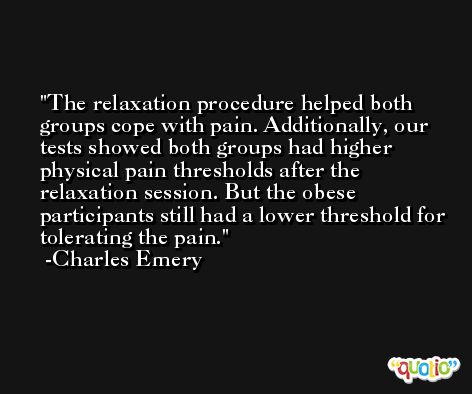 The relaxation procedure helped both groups cope with pain. Additionally, our tests showed both groups had higher physical pain thresholds after the relaxation session. But the obese participants still had a lower threshold for tolerating the pain. -Charles Emery