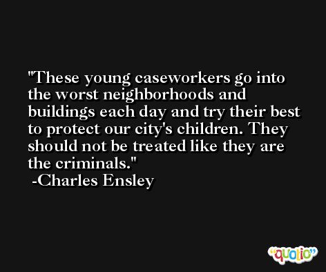 These young caseworkers go into the worst neighborhoods and buildings each day and try their best to protect our city's children. They should not be treated like they are the criminals. -Charles Ensley