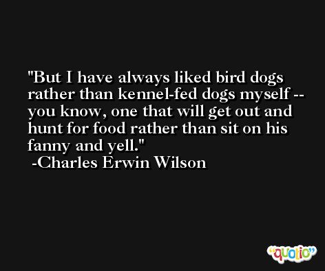 But I have always liked bird dogs rather than kennel-fed dogs myself -- you know, one that will get out and hunt for food rather than sit on his fanny and yell. -Charles Erwin Wilson