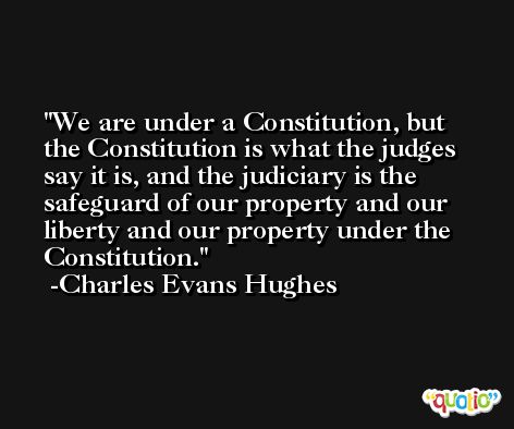 We are under a Constitution, but the Constitution is what the judges say it is, and the judiciary is the safeguard of our property and our liberty and our property under the Constitution. -Charles Evans Hughes