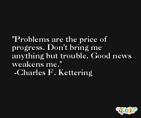 Problems are the price of progress. Don't bring me anything but trouble. Good news weakens me. -Charles F. Kettering