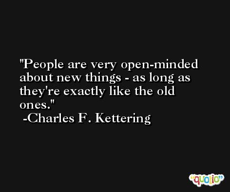People are very open-minded about new things - as long as they're exactly like the old ones. -Charles F. Kettering