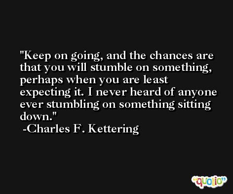 Keep on going, and the chances are that you will stumble on something, perhaps when you are least expecting it. I never heard of anyone ever stumbling on something sitting down. -Charles F. Kettering