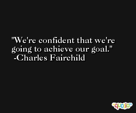 We're confident that we're going to achieve our goal. -Charles Fairchild