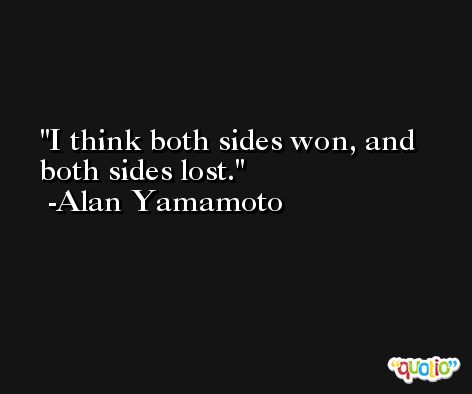 I think both sides won, and both sides lost. -Alan Yamamoto