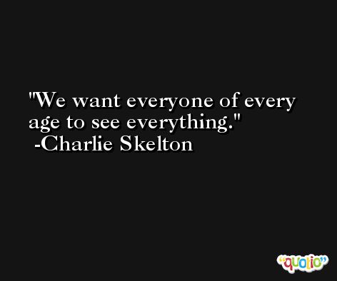 We want everyone of every age to see everything. -Charlie Skelton