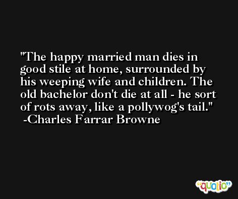 The happy married man dies in good stile at home, surrounded by his weeping wife and children. The old bachelor don't die at all - he sort of rots away, like a pollywog's tail. -Charles Farrar Browne