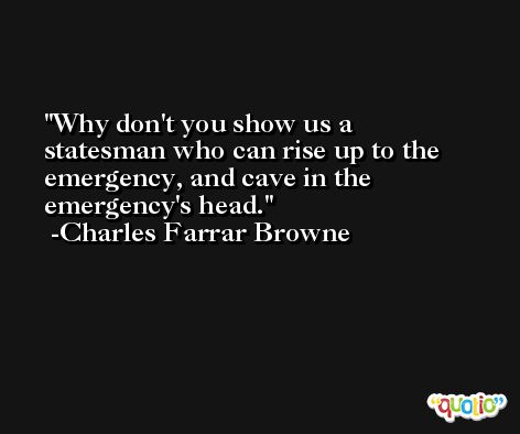 Why don't you show us a statesman who can rise up to the emergency, and cave in the emergency's head. -Charles Farrar Browne