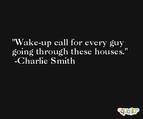 Wake-up call for every guy going through these houses. -Charlie Smith