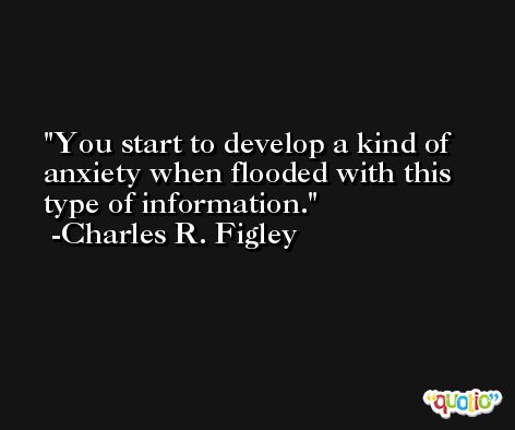 You start to develop a kind of anxiety when flooded with this type of information. -Charles R. Figley