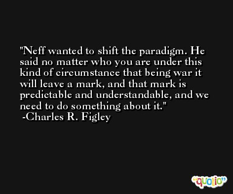 Neff wanted to shift the paradigm. He said no matter who you are under this kind of circumstance that being war it will leave a mark, and that mark is predictable and understandable, and we need to do something about it. -Charles R. Figley