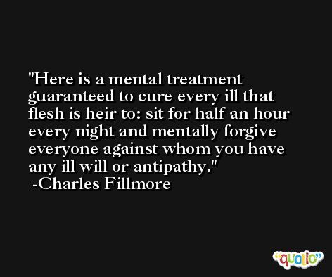 Here is a mental treatment guaranteed to cure every ill that flesh is heir to: sit for half an hour every night and mentally forgive everyone against whom you have any ill will or antipathy. -Charles Fillmore