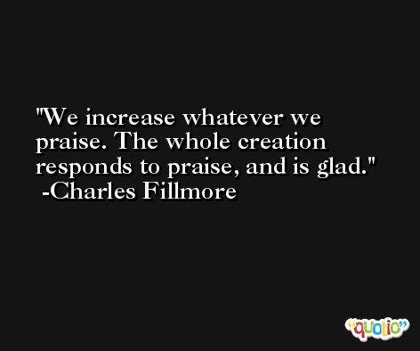 We increase whatever we praise. The whole creation responds to praise, and is glad. -Charles Fillmore