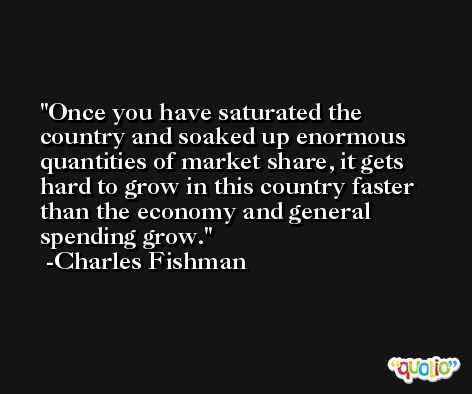 Once you have saturated the country and soaked up enormous quantities of market share, it gets hard to grow in this country faster than the economy and general spending grow. -Charles Fishman
