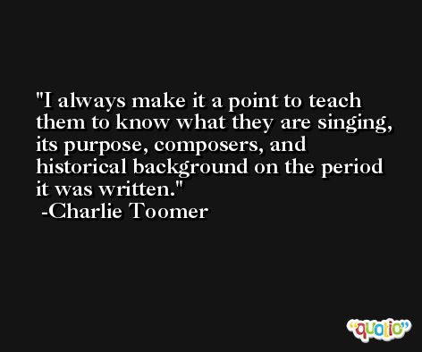 I always make it a point to teach them to know what they are singing, its purpose, composers, and historical background on the period it was written. -Charlie Toomer
