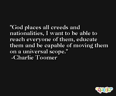 God places all creeds and nationalities, I want to be able to reach everyone of them, educate them and be capable of moving them on a universal scope. -Charlie Toomer