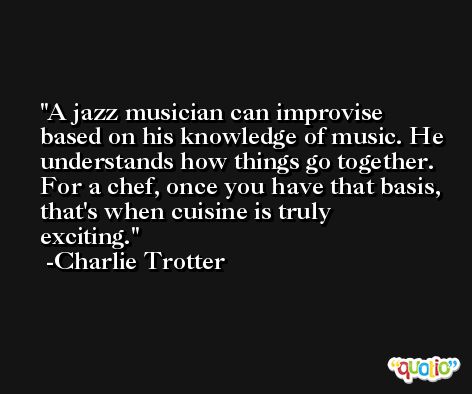 A jazz musician can improvise based on his knowledge of music. He understands how things go together. For a chef, once you have that basis, that's when cuisine is truly exciting. -Charlie Trotter