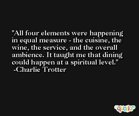 All four elements were happening in equal measure - the cuisine, the wine, the service, and the overall ambience. It taught me that dining could happen at a spiritual level. -Charlie Trotter