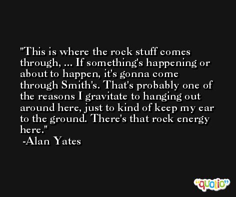 This is where the rock stuff comes through, ... If something's happening or about to happen, it's gonna come through Smith's. That's probably one of the reasons I gravitate to hanging out around here, just to kind of keep my ear to the ground. There's that rock energy here. -Alan Yates