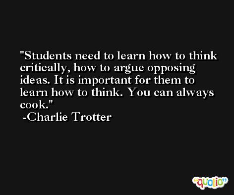 Students need to learn how to think critically, how to argue opposing ideas. It is important for them to learn how to think. You can always cook. -Charlie Trotter