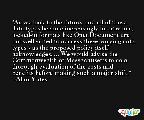 As we look to the future, and all of these data types become increasingly intertwined, locked-in formats like OpenDocument are not well suited to address these varying data types - as the proposed policy itself acknowledges. ... We would advise the Commonwealth of Massachusetts to do a thorough evaluation of the costs and benefits before making such a major shift. -Alan Yates
