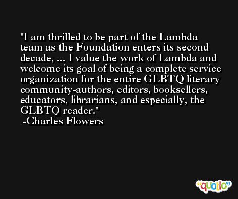 I am thrilled to be part of the Lambda team as the Foundation enters its second decade, ... I value the work of Lambda and welcome its goal of being a complete service organization for the entire GLBTQ literary community-authors, editors, booksellers, educators, librarians, and especially, the GLBTQ reader. -Charles Flowers