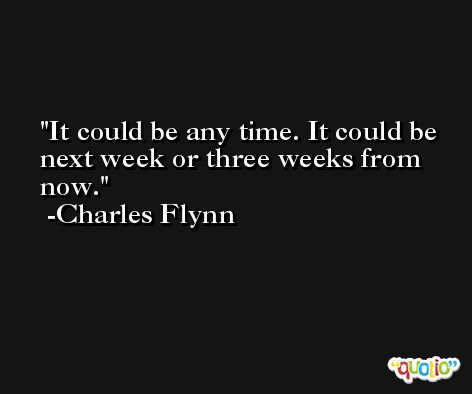It could be any time. It could be next week or three weeks from now. -Charles Flynn