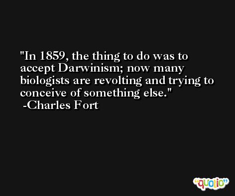 In 1859, the thing to do was to accept Darwinism; now many biologists are revolting and trying to conceive of something else. -Charles Fort