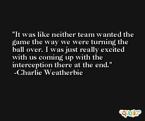 It was like neither team wanted the game the way we were turning the ball over. I was just really excited with us coming up with the interception there at the end. -Charlie Weatherbie
