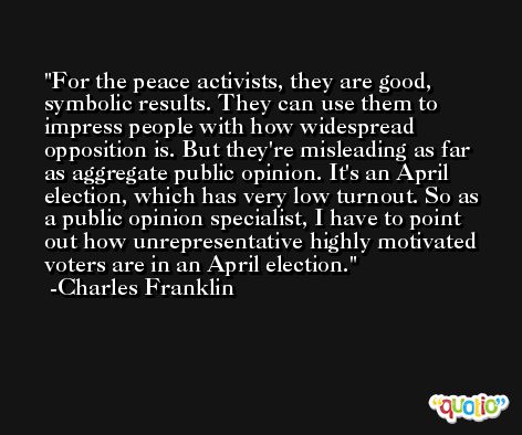 For the peace activists, they are good, symbolic results. They can use them to impress people with how widespread opposition is. But they're misleading as far as aggregate public opinion. It's an April election, which has very low turnout. So as a public opinion specialist, I have to point out how unrepresentative highly motivated voters are in an April election. -Charles Franklin
