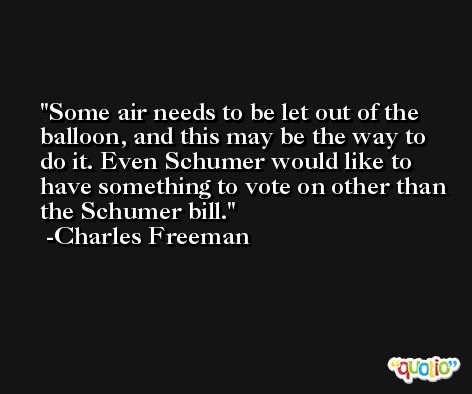 Some air needs to be let out of the balloon, and this may be the way to do it. Even Schumer would like to have something to vote on other than the Schumer bill. -Charles Freeman