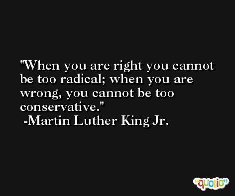 When you are right you cannot be too radical; when you are wrong, you cannot be too conservative. -Martin Luther King Jr.