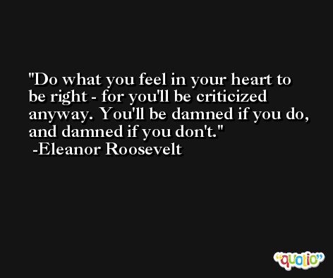 Do what you feel in your heart to be right - for you'll be criticized anyway. You'll be damned if you do, and damned if you don't. -Eleanor Roosevelt