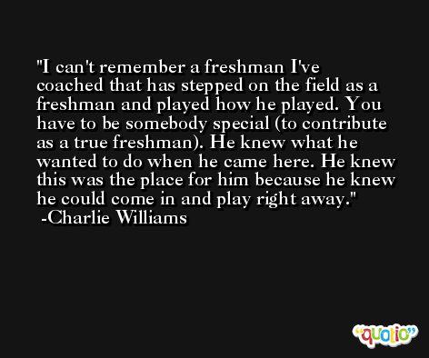 I can't remember a freshman I've coached that has stepped on the field as a freshman and played how he played. You have to be somebody special (to contribute as a true freshman). He knew what he wanted to do when he came here. He knew this was the place for him because he knew he could come in and play right away. -Charlie Williams