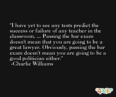 I have yet to see any tests predict the success or failure of any teacher in the classroom, ... Passing the bar exam doesn't mean that you are going to be a great lawyer. Obviously, passing the bar exam doesn't mean you are going to be a good politician either. -Charlie Williams
