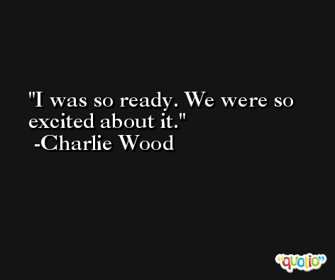 I was so ready. We were so excited about it. -Charlie Wood