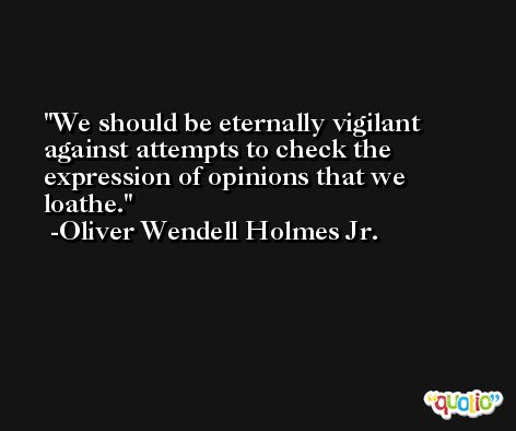 We should be eternally vigilant against attempts to check the expression of opinions that we loathe. -Oliver Wendell Holmes Jr.
