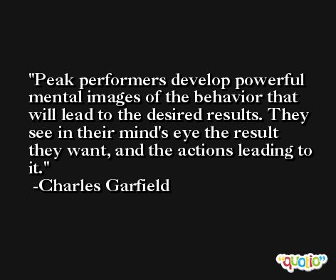 Peak performers develop powerful mental images of the behavior that will lead to the desired results. They see in their mind's eye the result they want, and the actions leading to it. -Charles Garfield