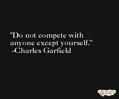 Do not compete with anyone except yourself. -Charles Garfield