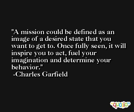 A mission could be defined as an image of a desired state that you want to get to. Once fully seen, it will inspire you to act, fuel your imagination and determine your behavior. -Charles Garfield