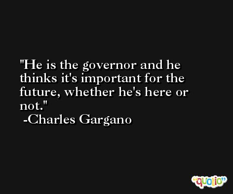 He is the governor and he thinks it's important for the future, whether he's here or not. -Charles Gargano
