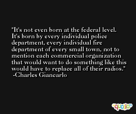 It's not even born at the federal level. It's born by every individual police department, every individual fire department of every small town, not to mention each commercial organization that would want to do something like this would have to replace all of their radios. -Charles Giancarlo