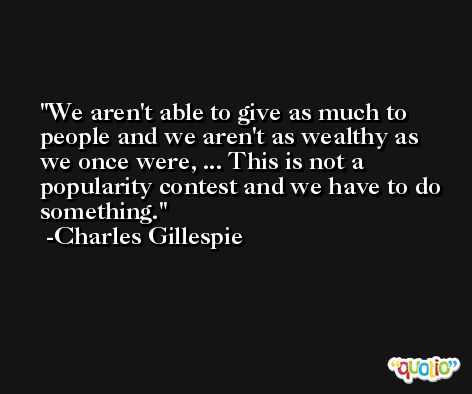 We aren't able to give as much to people and we aren't as wealthy as we once were, ... This is not a popularity contest and we have to do something. -Charles Gillespie
