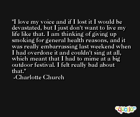 I love my voice and if I lost it I would be devastated, but I just don't want to live my life like that. I am thinking of giving up smoking for general health reasons, and it was really embarrassing last weekend when I had overdone it and couldn't sing at all, which meant that I had to mime at a big outdoor festival. I felt really bad about that. -Charlotte Church