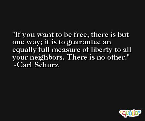 If you want to be free, there is but one way; it is to guarantee an equally full measure of liberty to all your neighbors. There is no other. -Carl Schurz