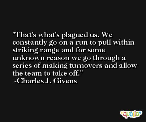 That's what's plagued us. We constantly go on a run to pull within striking range and for some unknown reason we go through a series of making turnovers and allow the team to take off. -Charles J. Givens