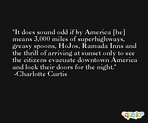 It does sound odd if by America [he] means 3,000 miles of superhighways, greasy spoons, HoJos, Ramada Inns and the thrill of arriving at sunset only to see the citizens evacuate downtown America and lock their doors for the night. -Charlotte Curtis