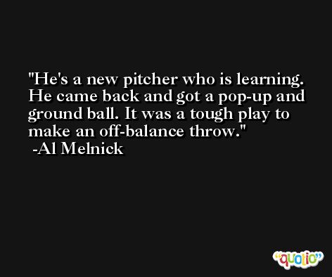 He's a new pitcher who is learning. He came back and got a pop-up and ground ball. It was a tough play to make an off-balance throw. -Al Melnick