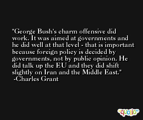George Bush's charm offensive did work. It was aimed at governments and he did well at that level - that is important because foreign policy is decided by governments, not by public opinion. He did talk up the EU and they did shift slightly on Iran and the Middle East. -Charles Grant