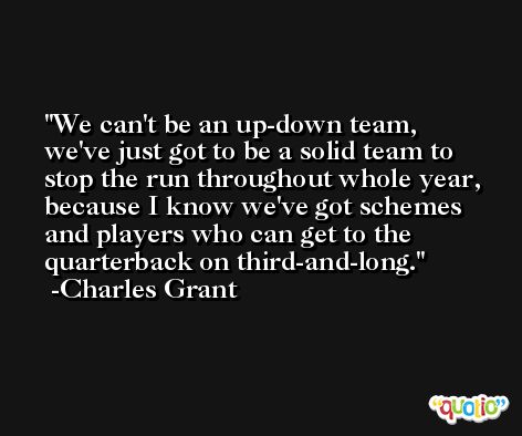 We can't be an up-down team, we've just got to be a solid team to stop the run throughout whole year, because I know we've got schemes and players who can get to the quarterback on third-and-long. -Charles Grant